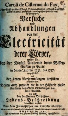 Caroli de Cisternai du Fay, Ober-Aufsehers des Königl. Kräuter-Gartens zu Paris, und Mitglied des Königl.-Französisch. und Englischen Societät derer Wissenschaften Versuche und Abhandlungen von der Electricität derer Cörper, welche Er bey der Königl. Academie derer Wissenschaften zu Paris, in denen Jahren 1733. bis 1737. vorgestellet, und bey denen Versammlungen derselben abgelesen hat : Denen auch zugleich die in der Historie dieser Academie befindliche Einleitungen von dieser Materie, wie auch des berühmten Verfassers Lebens-Beschreibung beygefüget worden. Aus dem Frantzösischen ins Teutsche übersetzt