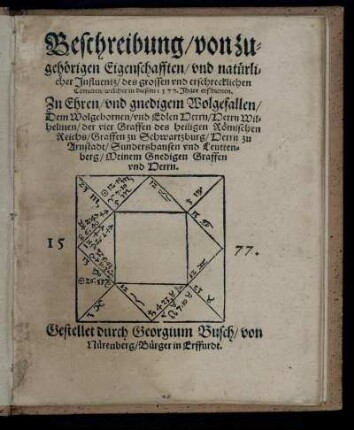 Beschreibung/ von zu-||gehörigen Eigenschafften/ vnd natürli-||cher Jnfluentz/ des grossen vnd erschrecklichen|| Cometen/ welcher in diesem 1577. Jhare erschienen.|| Zu Ehren ... || Herrn Wil-||helmen/ der vier Graffen des heiligen Römischen|| Reichs/ Graffen zu Schwartzburg/ Herrn zu|| Arnstadt/ Sundershausen vnd Leutten-||berg/ Meinem Gnedigen Graffen|| vnd Herrn.|| 1577.|| Gestellet durch Georgium Busch/ von|| Nürenberg/ Bürger in Erffurdt.||
