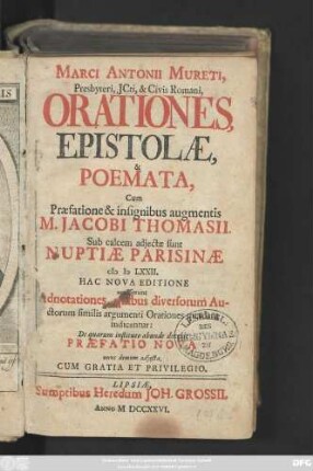 Marci Antonii Mureti, Presbyteri, Jcti, & Civis Romani, Orationes, Epistolæ, & Poemata, Cum Præfatione & insignibus augmentis M. Jacobi Thomasii. Sub calcem adjectæ sunt Nuptiæ Parisinæ MD LXXII. Hac Nova Editione accesserunt Adnotationes, quibus diversorum Auctorum similis argumenti Orationes quædam indicantur: De quarum instituto abunde docebit Præfatio Nova nunc demum adjecta