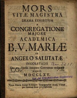 Mors Vitæ Magistra : Drama Exhibitum A Congregatione Majore Academica B.V. Mariæ Ab Angelo Salutatæ Ingolstadii Die 21. Aprilis tempore Conventus ordinarii Anno MDCCLXV