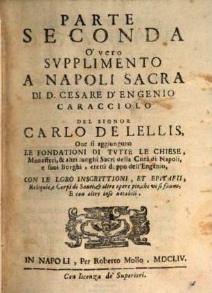 Napoli Sacra Di D. Cesare D'Engenio Caracciolo, Napolitano : Que oltre le vere origini, e fundationi di tutte le Chiese, Monasterij, Cappelle, Spedali, e d'altri luoghi sacri della Città di Napoli, e de' suoi Borghi. Si tratta di tutti i Corpi, e Reliquie de' Santi .... 2, Parte Seconda O' vero Svpplimento A Napoli Sacra Di D. Cesare D'Engenio Caracciolo Del Signor Carlo De Lellis, Que si aggiungono Le Fondationi Di Tvtte Le Chiese, Monasteri, & altri luoghi Sacri della Città di Napoli e suoi Borghi, ereti doppo dell'Engenio, Con Le Loro Inscrittioni, Et Epitafii, Reliquie, e Corpi di Santi, & altre opere pie, che vi si fanno, E con altre cose notabili