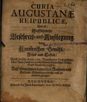 Curia Augustanæ Reipublicæ, Das ist: Außführliche Beschreib- und Außlegung Aller Kunstreichen Gemähl, Stück und Taflen, Welche in dem Anno 1620. Neuerbauten Hochansehenlichen Rath-Hauß der weitberühmten Kayserlichen Reichs-Stadt Augspurg zu sehen : Auß Vornehmen bewerthen Authorn und Geschicht-Schreibern verfaßt, und zu sammen getragen