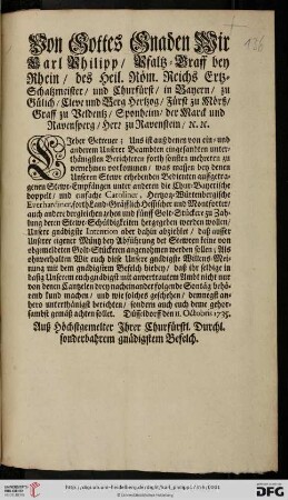 Von Gottes Gnaden Wir Carl Philipp, Pfaltz-Graff bey Rhein, des Heil. Röm. Reichs Ertz-Schatzmeister, und Churfürst, ... Lieber Getreuer; Uns ist auß denen von ... Unserer Beambten eingesandten ... Berichteren ... zu vernehmen vorkommen, was massen bey denen Unseren Stewr erhebenden Bedienten auffgetragenen Stewr-Empfängen unter anderen die Chur-Bayerischen doppelt, und einfache Caroliner, Hertzog-Würtenbergische Everhardiner ... zu Zahlung deren Stewr-Schuldigkeiten hergegeben werden wollen, Unsere gnädigste Intention aber dahin abziehlet, daß ausser Unserer eigener Müntz bey Abführung det [der] Stewren keine von obgemeldeten Golt-Stückeren angenohmen werden sollen : Düsseldorff den 11. Octobris 1735