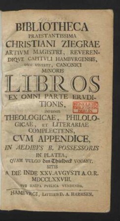 Bibliotheca Praestantissima Christiani Ziegrae Artivm Magistri, Reverendiqve Capitvli Hambvrgensis, Dvm Viveret, Canonici Minoris Libros Ex Omni Parte Ervditionis, Inprimis Theologicae, Philologicae, Et Literariae Complectens, Cvm Appendice, In Aedibus B. Possesoris in Platea, Quam Vulgo den Thielbeck Vocant, Sitis A Die Inde XXV. Avgvsti A.O.R. MDCCLXXVIII. Svb Hasta Pvblica Vendenda