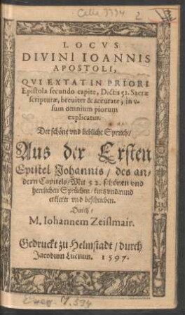 LOCVS || DIVINI IOANNIS || APOSTOLI,|| QVI EXTAT IN PRIORI || Epistola secundo capite, Dictis 52. Sacrae || scripturae, breuiter & accurate, in v-||sum omnium piorum || explicatus.|| Der sch#[oe]ne vnd liebliche Spruch/|| Aus der Ersten || Epistel Johannis/ des an=||dern Capitels/ Mit 52. sch#[oe]nen vnd || herrlichen Spr#[ue]chen/ kurtz vnd rund || erkleret vnd beschrieben.|| Durch/|| M. Iohannem Zeislmair.||