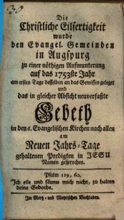 Die Christliche Eilfertigkeit wurde den Evangelischen Gemeinden in Augsburg zu einer nöthigen Aufmunterung auf das 1753ste Jahr am ersten Tage desselben an das Gewissen gelegt und das in gleicher Absicht neuverfaßte Gebeth in den 6. Evangelischen Kirchen nach allen am Neuen Jahrs-Tage gehaltenen Predigten in Jesu Namen gesprochen