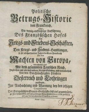 Politische Betrugs-Historie von Franckreich, Oder, Die wenig-aufrichtige Aufführung Des Französischen Hofes bey Kriegs- und Friedens-Geschäfften, aus Den Kriegs- und Friedens-Handlungen, so seit etlichen hundert Jahren die Crone Franckreich mit den Machten von Europa, vornehmlich aber Mit dem gesammten Teutschen Reich, Ingleichen mit ein und andern Reichs-Ständen, und in sonderheit Mit den Durchläuchtigsten Häußern Oesterreich und Lothringen gepflogen ...