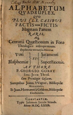 Alphabetum Qvadruplex : Qvo Plvs CLX. Casibvs Factis Non Fictis: Magnam Partem Raris, Atq[ue] Centuriâ Quaestionum in Foro Theologico infrequentium. Explicatur universa Materia. Voti Juramenti Blasphemiae Et Superstitionis