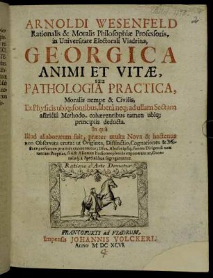 Arnoldi Wesenfeld Rationalis & Moralis Philosophiae Professoris, in Universitate Electorali Viadrina, Georgica Animi Et Vitae, Seu Pathologia Practica, Moralis nempe & Civilis : Ex Physicis ubiq[ue] fontibus, libera neq[ue] ad ullam Sectam astricta Methodo, cohaerentibus tamen ubiq[ue] principiis deducta ...