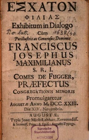Eschaton philias : exhibitum in dialogo, cum ... Franciscus Josephus Maximilianus S.R.I. comes de Fugger, praefectus congregationis minoris promulgaretur Augustae anno M.DCC.XXIII. die XIV. Novembris