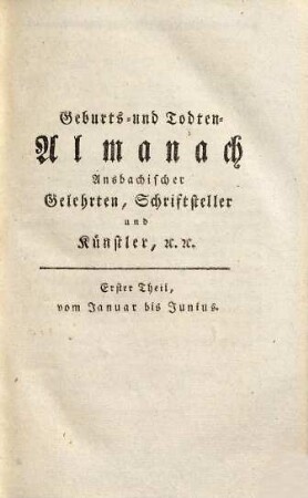 Geburts- und Todten-Almanach Ansbachischer Gelehrten, Schriftsteller, und Künstler : oder: Anzeige jeden Jahrs, Monats und Tags, an welchem jeder derselben geboren wurde, und starb, nebst ihrer kurz zusammengedrängten Lebens-Geschichte und dem Verzeichnis ihrer Schriften und Kunstwerke, 1