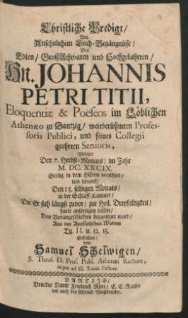 Christliche Predigt/ Bey Ansehnlichem Leich-Begängnüsse/ Des ... Johannis Petri Titii, Eloquentiae & Poëseos im ... Athenaeo zu Dantzig ... Professoris Publici ... : Welcher Den 7. Herbst-Monats/ im Jahr M.DC.XXCIX. ... verschied/ Und hierauff/ Den 15. selbigen Monats ... zur Heil. Dreyfaltigkeit ... beygesetzet ward
