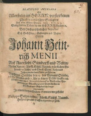 Beatitudo Meniana oder Allerseelig im Herrn verstorbenen Christen erwünschte Seeligkeit : Aus dem schönen Spruch Apoc: XIV. v. 13. Seelig sind die Toden ... Bey Hochansehnlicher Sepultur Deß ... Herrn Johann Heinrich Menii Auf Auerstedt ... ReichsRitters/ Fürstl. Sächs. Naumb. würcklichen Geheimbden Raths ... Nachdem Derselbe den 13. des Monats Octobr. 1665. ... entschlaffen und den 8. Novembris darauf ... zur Naumburg in der StadtKirchen ... beygesetzet wurde/ In einem kurtzen Leichen-Sermon vorgestellet