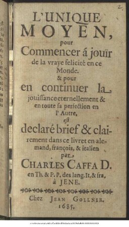 L Unique Moyen, pour Commencer à jouir de la vraye felicité en ce Monde : ... pour en continuer la jouissance eternellement & en toute sa perfection en l Autre. est declaré brief & clairement dans ce livret en alemand, françois, & italien