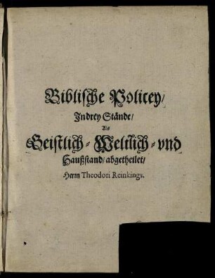 Biblische Policey/ Das ist: Gewisse/ auß Heiliger Göttlicher Schrifft zusammen gebrachte/ auff die drey Hauptstände: Als Geistlichen/ Weltlichen/ und Häußlichen/ gerichtete Axiomata, oder Schlußreden : Sonderlich/ mit Biblischen Sprüchen und Exempeln/ auch andern bestärcket/ in allen Ständen nützlich/ dienlich und anmühtig zulesen