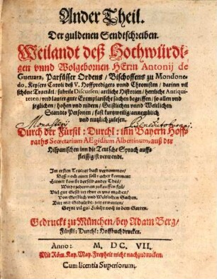 ... Theil, Der guldenen Sendtschreiben, Weilandt deß Hochwürdigen vnnd Wolgebornen Herrn Antonij de Gueuara, Parfüsser Ordens, Bischoffens zu Mondonedo, Keysers Caroli deß V. Hoffpredigers vnd Chronisten : darinn vil schöne Tractätl, subtile Discursen, artliche Historien, herrliche Antiquiteten, vnd lauter gute Exemplarische sachen begriffen, so allen vnd jeglichen, hohen vnd nidern, Geistlichen vnd Weltlichen Standts Personen, fast kurtzweilig, annemblich vnnd nutzlich zulesen. 2