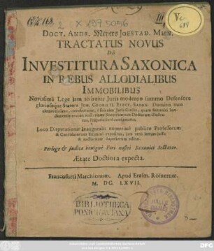 Doct. Andr. Meyers Ioestad. Misn. Tractatus Novus De Investitura Saxonica In Rebus Allodialibus Immobilibus : Novissima Lege iam ab huius Iuris moderno summo Defensore gloriosoque Statore Joh. Georg II. Elect. Saxon. ... corroboratus, e suis tam Iuris Civilis, quam Saxonici fundamentis erutus, auctoritate Neotericorum Doctorum illustratus, Praeiudiciisve confirmatus ; Loco Disputationis Inauguralis nuperrime publico Professorum & Candidatorum Examini expositus, iam vero iterum iussu & auctoritate Superiorum editus.