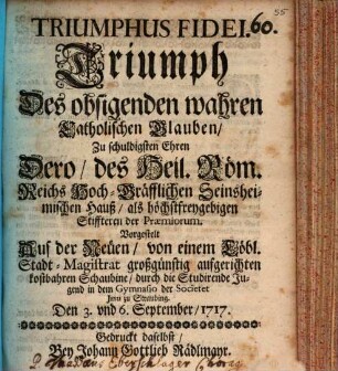 Triumphus Fidei : Zu schuldigsten Ehren Dero, des Heil. Röm. Reichs Hoch-Gräfflichen Seinsheimischen Hauß, als höchstfreygebigen Stiffteren der Præmiorum. Vorgestelt Auf der Neüen, von einem Löbl. Stadt-Magistrat großgünstig aufgerichten kostbahren Schaubine, durch die Studirende Jugend in dem Gymnasio der Societet Jesu zu Straubing. Den 3. vnd 6. September, 1717. = Triumph Des obsigenden wahren Catholischen Glauben