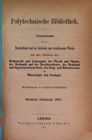 Polytechnische Bibliothek : monatlicher Anzeiger aller Neuerscheinungen auf dem Gebiete der Physik, Mathematik, Astronomie, Mechanik, Chemie, Technik, Elektrotechnik, Maschinenbau, Bau- und Ingenieurwissenschaften, Eisenbahn und Schiffahrt, Berg- und Hüttenwesen ; mit Referaten über wichtige und interessante Abhandlungen der Fachpresse. 6. 1871
