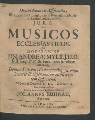 Divini Numinis Assistentia, Illustrisque Iure Consultorum in florentissima Academia Lipsiensi Ordinis indultu Iura circa Musicos Ecclesiasticos, sub Moderamine Dn. Andreae Mylii, I.U.D. ... Ad Diem 21. Decembr. M.DC.LXXXVIII. Loco horisq[ue] consuetis Publicae Eruditorum disquisitioni submittit Johannes Kuhnau, Autor.