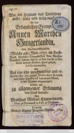 Wie der Heyland das Verlohrne suche, finde und seelig mache : An dem Erbaulichen Exempel Annen Marthen Hungerlandin, von Riethnordhausen, (Welche am 1. Nov. 1737. im Hoch-Fürstl. Sachsen-Eisenachischen Amt Grossen-Rudestedt, darum, daß sie an das von ihr in Unehren erzeugete Kindlein Hand geleget, justificiret worden, Und Auf eine sehr merckwürdige ... Art, ... in den Himmel eingegangen) gezeiget, und zu allgemeiner Erbauung dem Druck überlassen