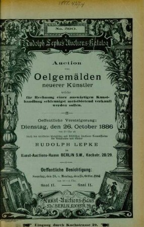 Auction von Oelgemälden neuerer Künstler welche für rechnung einer auswärtigen Kunsthandlung schleunigst meistbietend verkauft werden sollen : oeffentliche Versteigerung: Dienstag, den 26. October 1886 von 10 Uhr ab durch den vereideten königlichen und städtischen Auctions-Commissarius Rudolph Lepke im Kunst-Auctions-Hause ...