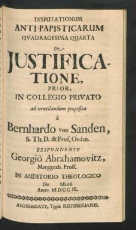 Disputationum Anti-Papisticarum Quadragesima Quarta De Iustificatione, Prior, In Collegio Privato ad ventilandum proposita `a Bernhardo von Sanden, S. Th. D. & Prof. Ordin. Respondente Georgiô Abrahamovitz, Marggrab. Pruss. In Auditorio Theologico Die [] Martii Anno MDCCIX