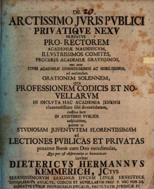 De Arctissimo Jvris Pvblici Privatiqve Nexv Præfatvs : Pro-Rectorem Academiæ Magnificvm, Illvstrissimos Comites, Proceres Academiæ Gravissimos, nec non Cives Academiæ Generosissimos Ac Nobilissimos, ad audiendam Orationem Solennem, Qva Professionem Codicis Et Novellarvm In Inclvta Hac Academia Jenensi ... ac Stvdiosam Juventvtem Florentissimam ad Lectiones Pvblicas Et Privatas ... invitat Dietericvs Hermannvs Kemmerich, Jctvs ... Consiliarivs Avlicvs, Codicis Et Novellarvm Prof. P. Nec Non Designatvs Cvriæ Provincialis Dvcalis, Facvltatis Jvridicæ Et Scabinatvs, In Hac Academia, Assessor ; [P. P. d. VII. Maj. A. MDCCXXX.]
