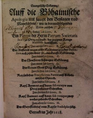 Euangelische Erklerung, Auff die Böhaimische Apologia mit sampt den Beylagen vnd Mayestätbrief, wie in den nachfolgenden Titlen zusehen : Erstlich sub Litera, A. Ein Patent der Herrn Patrum Societatis Iesv zu Prag vnschuld, der gezigner Kriegs Munition betreffent. Zum andern sub Litera, B. Der Altstetter wegen nicht Erscheinung zu der Defensorn außgeschribner zusamenkunfft Erklärung. Zum dritten sub Litera, C. Der Newstetter deßwegen Erklärung. Zum vierten sub Litera, D. Der kleinen Statt Prag Erklärung. Zum fünfften sub Litera, E. Kayserliches Transferirtes Patent auß Böhaimischer Sprach. Zum sechsten sub Litera, F. Kays. Antwort auff deren sub vtraque von Prag gethanes Schreiben. Zum sibenden sub Litera, G. Kays. Antwort auff deren sub vtraque zwey vorhergehende Schreiben. Zum achten sub Litera, H. Der Mayestätbrief vom Kayser Rudolpho selig