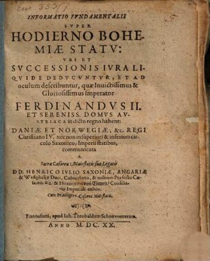 Informatio Fundamentalis Super Hodierno Bohemiae Statu: Ubi Et Successionis Iura Liquide Deducuntur, Et Ad oculum describuntur, quae ... Imperator Ferdinandus II. Et Sereniss. Domus Austriaca in dicto regno habent; Daniae Et Norwegiae, &c. Regi Christiano IV. ... communicata