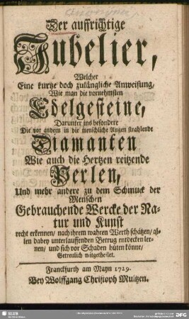 Der auffrichtige Jubelier, Welcher eine kurtze doch zulängliche Anweisung, Wie man die vornehmsten Edelgesteine, darunter ins besondere Die vor andern in die menschliche Augen strahlende Diamanten wie auch die Hertzen reitzende Perlen, und mehr andere zu dem Schmuck der Menschen Gebrauchende Wercke der Natur und Kunst recht erkennen, nach ihrem wahren Werth schätzen, allen dabey unterlauffenden Betrug entdecken lernen, und sich vor Schaden hüten könne, getreulich mitgetheilet