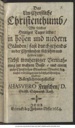Das Un-Christliche Christenthumb : Wie solches Heutiges Tages leider! in hohen und niedern Ständen/ fast durchgehends in der Christenheit/ sich sehen und spüren lässet; Nebst treuhertziger Vermahnung zur wahren Busse/ und einem recht Christlichen Glaubens-Wandel/ bey diesen trübsäligen und höchstgefährlichen Läufften