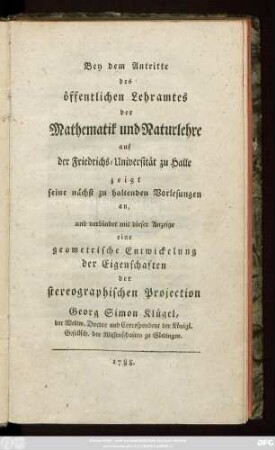 Bey dem Antritte des öffentlichen Lehramtes der Mathematik und Naturlehre auf der Friedrichs-Universität zu Halle zeigt seine nächst zu haltenden Vorlesungen an, und verbindet mit dieser Anzeige eine geometrische Entwickelung der Eigenschaften der stereographischen Projection Georg Simon Klügel, der Weltw. Doctor und Correspondent der Königl. Gesellsch. der Wissenschaften zu Göttingen