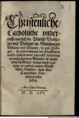 Christenliche, Catholische vnderricht, wie sich die Pfarrer, Seelsorger vnd Prediger im Saltzburger Bistumb vnd Prouintz, in jren Predigen, zuo vnderrichtung des Christlichen volcks, halten: vnnd das volck, sonderlich in nachuolgenden Articuln, zuo verhütung schädlicher irrung vnnd spaltung, in vnserm waren Christlichen Glauben, nach alter Catholischer Leer, vnderweisen sollen