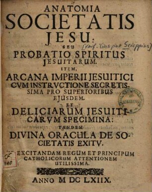 Anatomia Societatis Jesu seu probatio spiritus Jesuitarum : item arcana imperii Jesuitici cum instructione secretissima pro superioribus eiusdem et deliciarum Jesuiticarum specimina ...