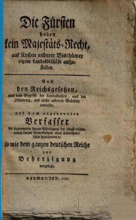 Die Fürsten haben kein Majestäts-Recht, auf Kosten anderer Bisthümer eigene Landesbischöfe aufzustellen : aus d. Reichsgesetzen, aus d. Begriffe d. Landeshoheit, aus d. Observanz, u. mehr anderen Gründen erwiesen, u. d. ungenannten Verfasser d. sogenannten kurzen Abfertigung e. unpartheyischen Ausländers so wie d. ganzen dt. Reiche zur Beherzigung vorgelegt