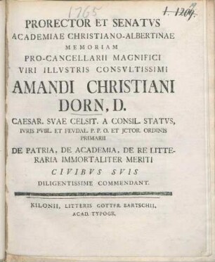 Prorector Et Senatvs Academiae Christiano-Albertinae Memoriam Pro-Cancellarii Magnifici Viri Illvstris Consvltissimi Amandi Christiani Dorn, D. ... De Patria, De Academia, De Re Litteraria Immortaliter Meriti Civibvs Svis Diligentissime Commendant : [P.P. sub sigillo Academiæ Mens. Octobr. MDCCLXV.]