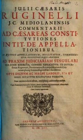 Julii Cæsaris Ruginelli J.C. Mediolanensis Commentarii Ad Cæsareas Constitvtiones In Tit. De Appellationibus : in quibus appellationum nullitatum, commissionum, rescriptorumque materia ad praxim judiciariam singulari ordine redacta ; Nunc tertiùm in lucem editum, amplissimisq[ue] additionibus auctum. Cum Summariis & duplici indice ...