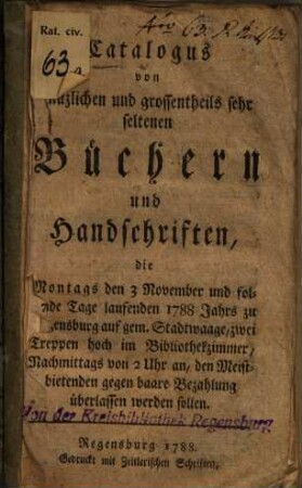 Catalogus von nüzlichen und grossentheils sehr seltenen Büchern und Handschriften, die Montags den 3 November und folgende Tage laufenden 1788 Jahrs zu Regensburg auf gem. Stadtwaage ... den Meistbietenden gegen baare Bezahlung überlassen werden sollen