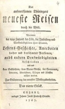 Des aufmerksamen Thüringers neueste Reisen durch die Welt : Worinnen der itzige Zustand der Höfe, die Verfassung und Merkwürdigkeiten ihrer Staaten, Lebens-Geschichte, Anecdoten hoher und berühmter Personen, nebst andern Denkwürdigkeiten beschrieben und aus den Geschichten, dem Natur-Reiche, der Oeconomie, Litteratur, Alterthümer, Münzen und Künsten erklärt werden ; Zur Erläuterung der neuesten Weltbegebenheiten, 4