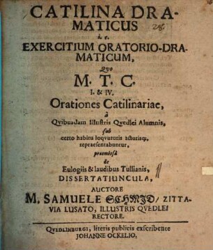 Catilina Dramaticus i.e. Exercitium Oratorio-Dramaticum Quo M. T. C. I. & IV. Orationes Catilinariae, a Quibusdam Illustris Quedlei Alumnis, sub certo habitu loquuturis acturisq[ue], repraesentabuntur : praemissa de Eulogiis & laudibus Tullianis, Dissertatiuncula, Auctore M. Samuele Schmid, Zittavia Lusato, Illustris Quedlei Rectore