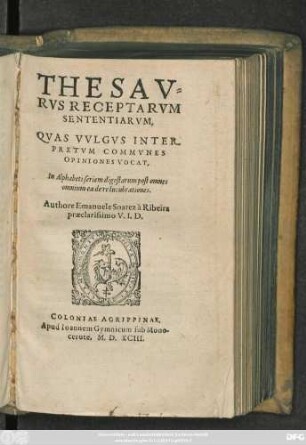 THESAV=||RVS RECEPTARVM || SENTENTIARVM,|| QVAS VVLGVS INTER-||PRETVM COMMVNES || OPINIONES VOCAT,|| In Alphabeti seriem digestarum post omnes || omnium ea de re lucubrationes.|| Authore Emanuele Soarez à Ribeira || praeclarissimo V. I. D.||