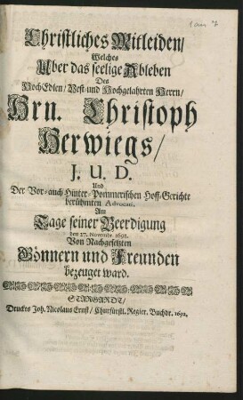 Christliches Mitleiden/ Welches Uber das seelige Ableben Des ... Hrn. Christoph Herwiegs/ I.U.D. Und Der Vor- auch Hinter-Pommerischen Hoff-Gerichte berühmten Advocati, Am Tage seiner Beerdigung den 27. Novembr. 1692. Von Nachgesetzten Gönnern und Freunden bezeuget ward