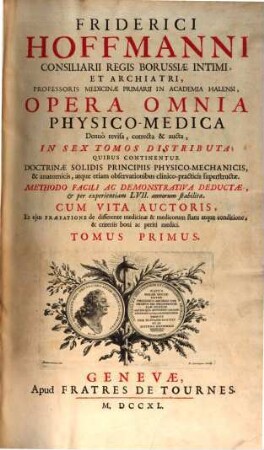 Friderici Hoffmanni Consiliarii Regis Borussiae Intimi ... Opera Omnia Physico-Medica : Denuo revisa, correcta & aucta, In Sex Tomos Distributa, Quibus Continentur Doctrinae Solidis Principiis Physico-Mechanicis, & anatomicis, atque etiam observationibus clinico-practicis superstructae ; ... Cum Vita Auctoris, Et Ejus Praefatione de differente medicinae & medicorum statu atque conditione, & criteriis boni ac periti medici, 1