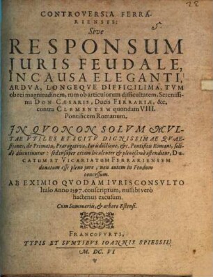 Controversia Ferrariensis : sive responsum juris feudale, in causa eleganti, ardua, longeque difficilima, tum ob rei magnitudinem, tum ob articulorum difficultatem, Serenissimi Don Caesaris, Ducis Ferrariae, etc. contra Clementem quondam VIII., Pontificem Romanum ... ; ab eximio quodam iurisconsulto Italo anno 1597 conscriptum, nullibi vero hactenus excusum ; cum Summariis, et arbore Estensi