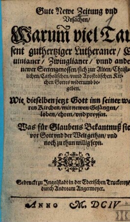 Gute Newe Zeitung vnd Ursachen, Warum[b] viel Tausent guthertziger Lutheraner, Caluinianer, Zwinglianer, vnnd andere newer Sectengenossen, sich zur Alten, Christlichen, Catholischen, vnnd Apostolischen Kirchen Gottes widerumb begeben : Wie dieselben jetzt Gott inn seiner wahren Kirchen, mit newen Gesängen, loben, ehren, vnd preysen ...