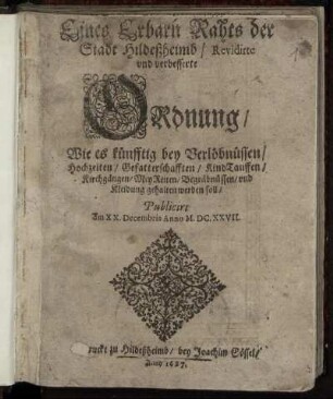 Eines Erbarn Rahts der Stadt Hildeßheimb/ Revidirte und verbesserte Ordnung/ Wie es künfftig bey Verlöbnüssen/ Hochzeiten/ Gefatterschafften/ KindTauffen/ Kirchgängen/ MeyReiten/ Begräbnüssen/ und Kleidung gehalten werden soll : Publicirt Am XX. Decembris Anno M.DC.XXVII.