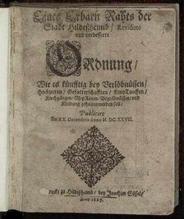 Eines Erbarn Rahts der Stadt Hildeßheimb/ Revidirte und verbesserte Ordnung/ Wie es künfftig bey Verlöbnüssen/ Hochzeiten/ Gefatterschafften/ KindTauffen/ Kirchgängen/ MeyReiten/ Begräbnüssen/ und Kleidung gehalten werden soll : Publicirt Am XX. Decembris Anno M.DC.XXVII.