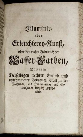 Illuminir- oder Erleuchterey-Kunst, oder der rechte Gebrauch der Wasser-Farben: Darinnen Derselbigen rechter Grund und vollkommener Gebrauch, sowol zu der Mahlerey, als Illuminirung und Erleuchterey kürtzlich gezeiget wird.