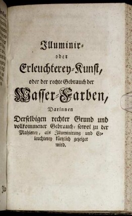 Illuminir- oder Erleuchterey-Kunst, oder der rechte Gebrauch der Wasser-Farben: Darinnen Derselbigen rechter Grund und vollkommener Gebrauch, sowol zu der Mahlerey, als Illuminirung und Erleuchterey kürtzlich gezeiget wird.